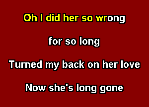 Oh I did her so wrong
for so long

Turned my back on her love

Now she's long gone