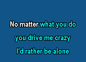 No matter what you do

you drive me crazy

I'd rather be alone