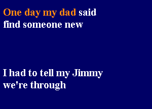 One day my dad said
I'md someone new

I had to tell my Jimmy
we're through