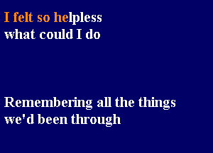 I felt so helpless
what could I (10

Remembering all the things
we'd been through