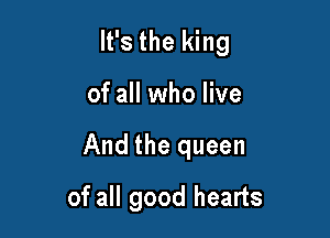 It's the king

of all who live

And the queen

of all good hearts