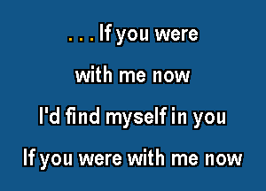 . . . If you were

with me now

I'd find myself in you

If you were with me now