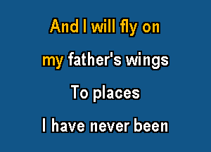 And I will fly on

my father's wings

To places

I have never been