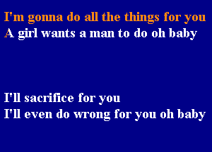 I'm gonna do all the things for you
A girl wants a man to do 011 baby

I'll sacrifice for you
I'll even do wrong for you oh baby