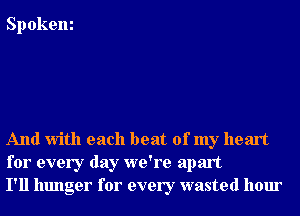 Spokem

And With each beat of my heart
for every day we're apart
I'll hunger for every wasted hour