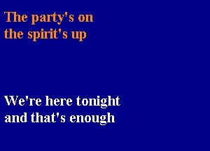 The party's on
the spirit's up

We're here tonight
and that's enough