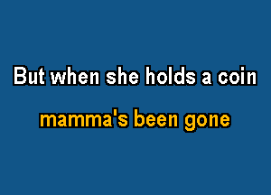 But when she holds a coin

mamma's been gone