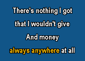 There's nothing I got

that I wouldn't give

And money

always anywhere at all