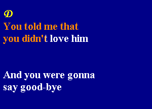 (D

You told me that
you didn't love him

And you were gonna
say good-bye