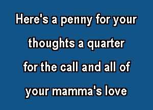 Here's a penny for your

thoughts a quarter
for the call and all of

your mamma's love