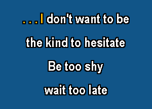 ...ldon't want to be

the kind to hesitate

Be too shy

wait too late