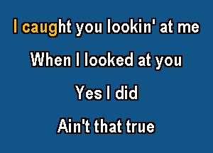 I caught you lookin' at me

When I looked at you

Yes I did
Ain't that true