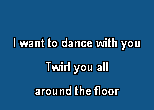 I want to dance with you

Twirl you all

around the floor