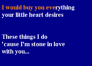 I would buy you everything
your little heart desires

These things I do
'cause I'm stone in love
with you...