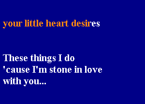your little heart desires

These things I do
'cause I'm stone in love
with you...