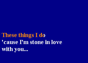 These things I do
'cause I'm stone in love
with you...