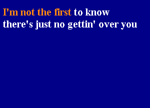 I'm not the first to knomr
there's just no gettin' over you