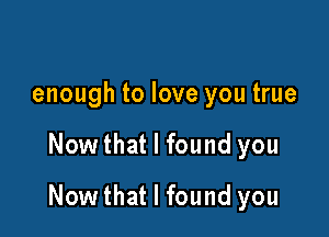 enough to love you true

Now that I found you

Now that I found you