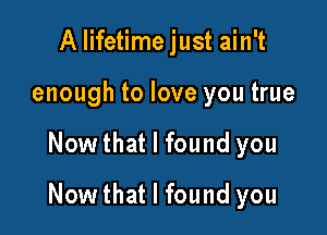 A lifetime just ain't
enough to love you true

Now that I found you

Now that I found you