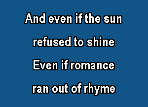 And even ifthe sun
refused to shine

Even if romance

ran out of rhyme