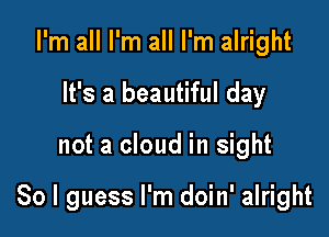 I'm all I'm all I'm alright
It's a beautiful day

not a cloud in sight

So I guess I'm doin' alright