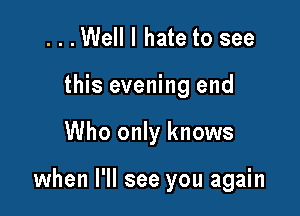 ...Well I hate to see
this evening end

Who only knows

when I'll see you again