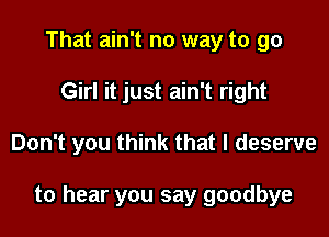 That ain't no way to go
Girl it just ain't right

Don't you think that I deserve

to hear you say goodbye