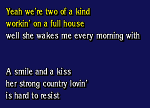 Yeah we're two of a kind
workin' on a full house
well she wakes me every morning with

A smile and a kiss
her strong country Iovin'
is hard to resist