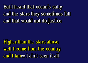 But I heard that ocean's salt)r
and the stars the)r sometimes tall
and that would not dojustice

Higher than the stars above
well I come from the country
and I know I ain't seen it all
