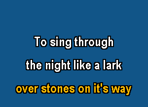 To sing through

the night like a lark

over stones on it's way