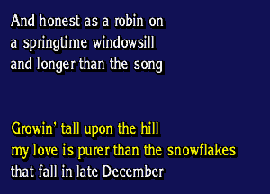 And honest as a robin on
a springtime windowsill
and longer than the song

Growin' tall upon the hill

my love is purer than the snowflakes
that fall in late December
