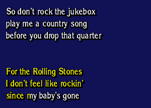 So don't rock the jukebox
play me a country song
before you drop that quarter

For the Rolling Stones
I don't feel like rockin'
since my baby's gone