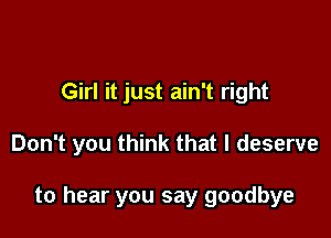 Girl it just ain't right

Don't you think that I deserve

to hear you say goodbye