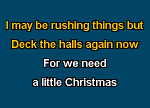 I may be rushing things but

Deck the halls again now
For we need

a little Christmas