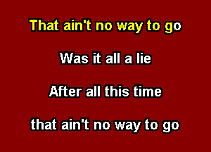 That ain't no way to go
Was it all a lie

After all this time

that ain't no way to go