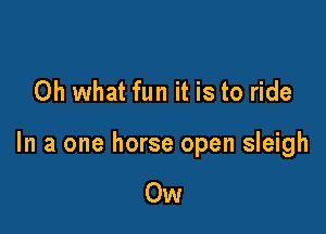 Oh what fun it is to ride

In a one horse open sleigh

Ow