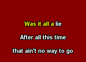 Was it all a lie

After all this time

that ain't no way to go