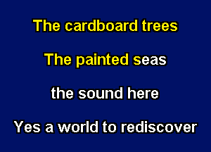The cardboard trees

The painted seas

the sound here

Yes a world to rediscover