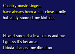 Countryr music singers
have always been a real close family
but lately some of my kinfolks

Have disowned a few others and me
Iguess it's because
I kinda changed my direction