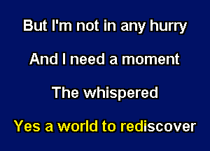 But I'm not in any hurry

And I need a moment

The whispered

Yes a world to rediscover