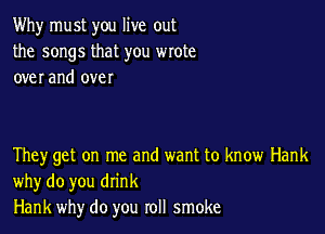 Why must you live out
the songs that you wrote
over and over

They get on me and want to know Hank
why do you drink
Hank why do you roll smoke