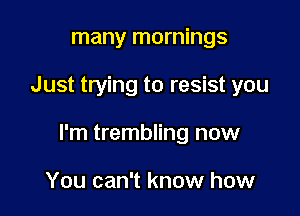 many mornings

Just trying to resist you

I'm trembling now

You can't know how