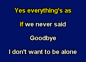 Yes everything's as

if we never said
Goodbye

I don't want to be alone