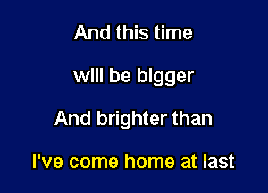 And this time

will be bigger

And brighter than

I've come home at last