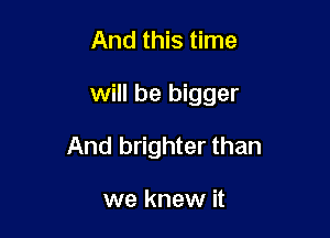 And this time

will be bigger

And brighter than

we knew it