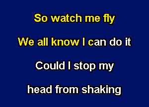 So watch me fly
We all know I can do it

Could I stop my

head from shaking