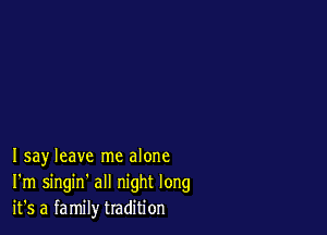 Isay leave me alone
I'm singin' all night long
it's a family tradition