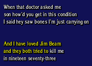 When that doctor asked me
son how'd you get in this condition
Isaid hey saw bones I'm just canying on

And I have loved Jim Beam
and they both tn'ed to kill me
in nineteen seventy-three