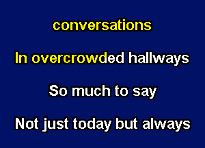 conversations
In overcrowded hallways

So much to say

Not just today but always