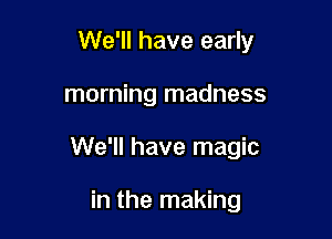 We'll have early

morning madness
We'll have magic

in the making